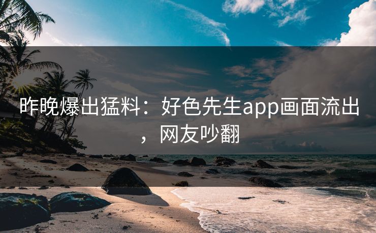 昨晚爆出猛料：好色先生app画面流出，网友吵翻