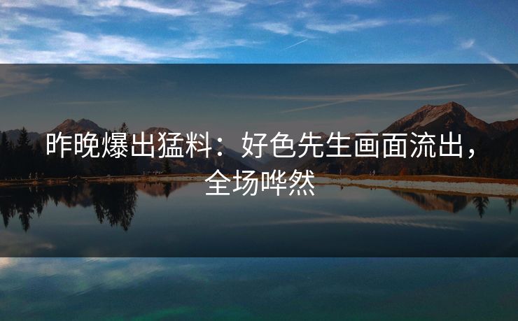 昨晚爆出猛料：好色先生画面流出，全场哗然