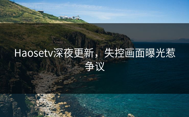 Haosetv深夜更新，失控画面曝光惹争议