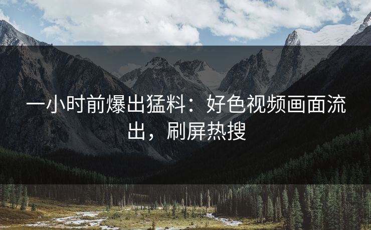 一小时前爆出猛料：好色视频画面流出，刷屏热搜