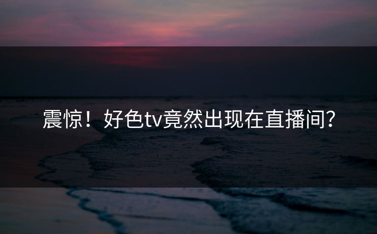 震惊！好色tv竟然出现在直播间？