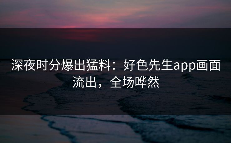 深夜时分爆出猛料：好色先生app画面流出，全场哗然