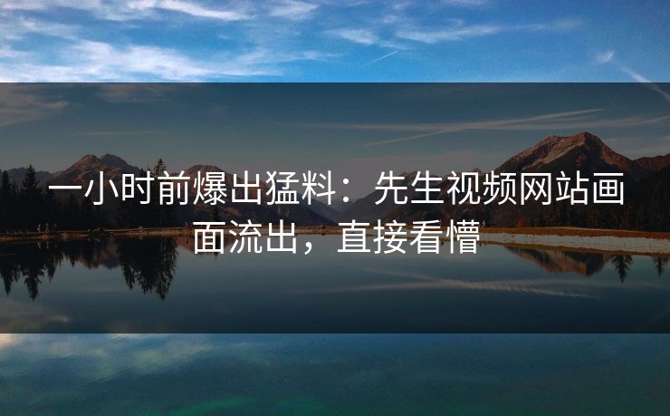 一小时前爆出猛料：先生视频网站画面流出，直接看懵