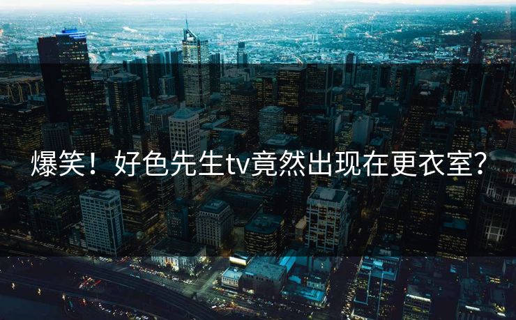 爆笑！好色先生tv竟然出现在更衣室？