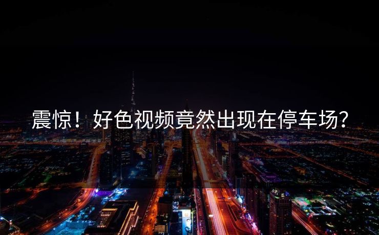 震惊！好色视频竟然出现在停车场？