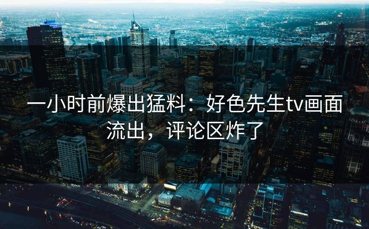 一小时前爆出猛料：好色先生tv画面流出，评论区炸了