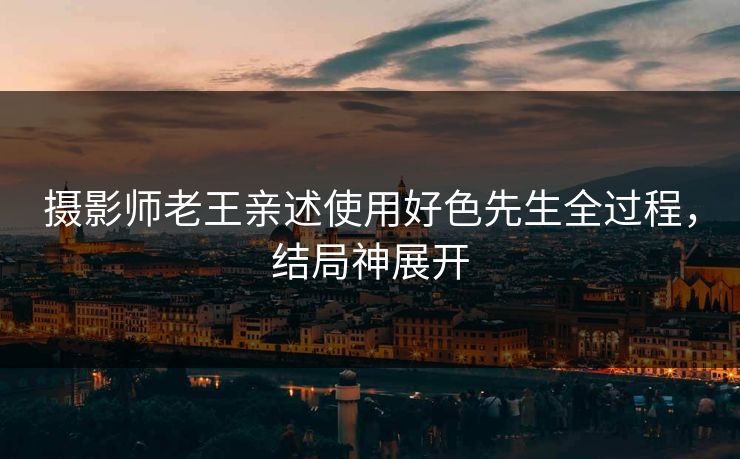 摄影师老王亲述使用好色先生全过程，结局神展开