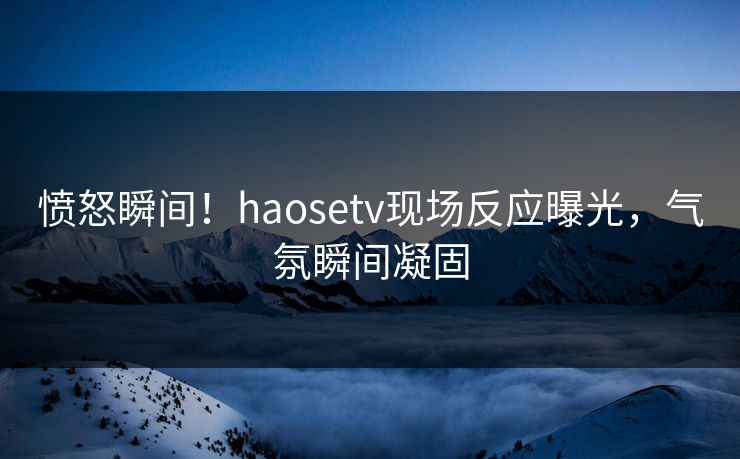 愤怒瞬间！haosetv现场反应曝光，气氛瞬间凝固