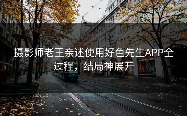 摄影师老王亲述使用好色先生APP全过程，结局神展开