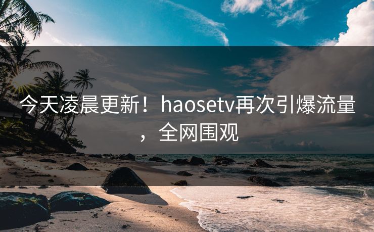今天凌晨更新！haosetv再次引爆流量，全网围观