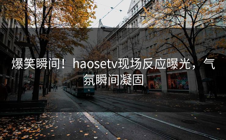 爆笑瞬间！haosetv现场反应曝光，气氛瞬间凝固