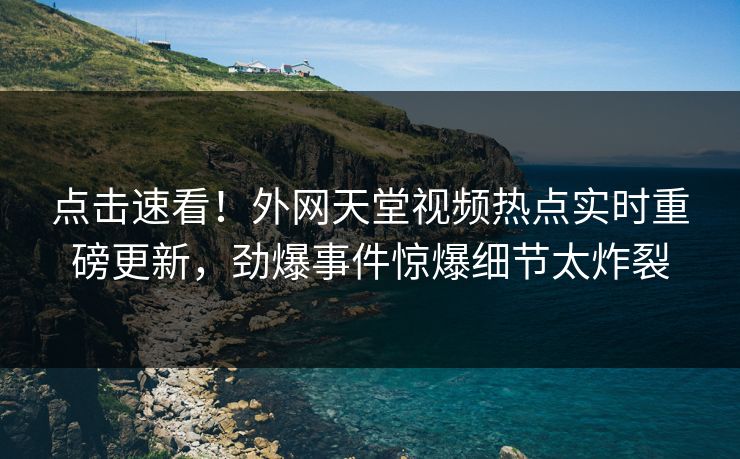 点击速看！外网天堂视频热点实时重磅更新，劲爆事件惊爆细节太炸裂