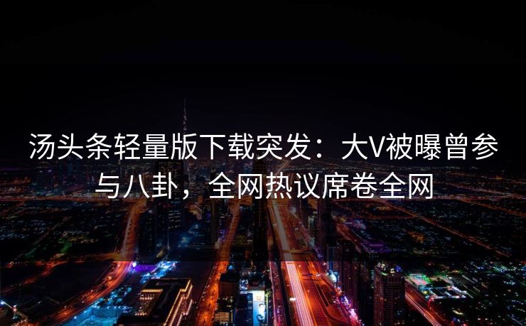 汤头条轻量版下载突发：大V被曝曾参与八卦，全网热议席卷全网