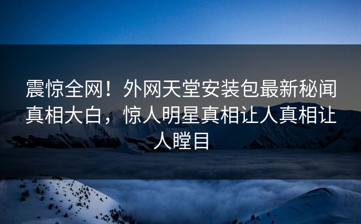 震惊全网！外网天堂安装包最新秘闻真相大白，惊人明星真相让人真相让人瞠目