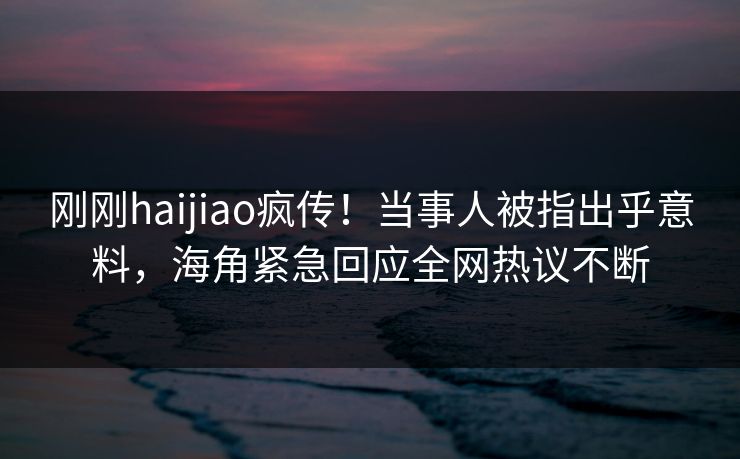 刚刚haijiao疯传！当事人被指出乎意料，海角紧急回应全网热议不断