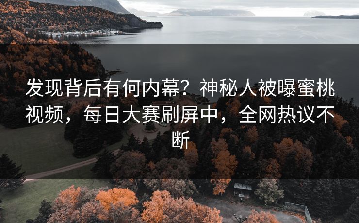 发现背后有何内幕？神秘人被曝蜜桃视频，每日大赛刷屏中，全网热议不断