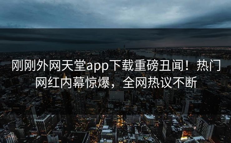 刚刚外网天堂app下载重磅丑闻！热门网红内幕惊爆，全网热议不断