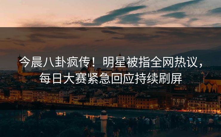 今晨八卦疯传！明星被指全网热议，每日大赛紧急回应持续刷屏