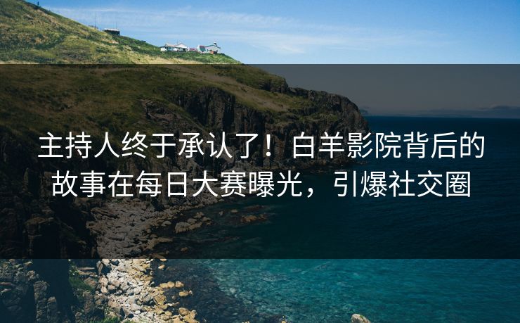 主持人终于承认了！白羊影院背后的故事在每日大赛曝光，引爆社交圈