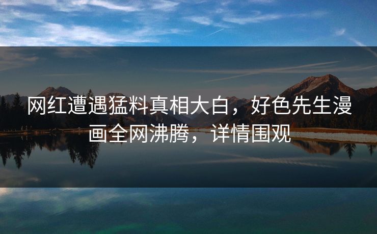 网红遭遇猛料真相大白，好色先生漫画全网沸腾，详情围观