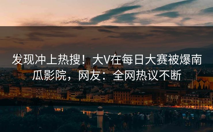 发现冲上热搜！大V在每日大赛被爆南瓜影院，网友：全网热议不断