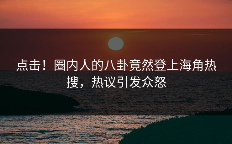 点击！圈内人的八卦竟然登上海角热搜，热议引发众怒