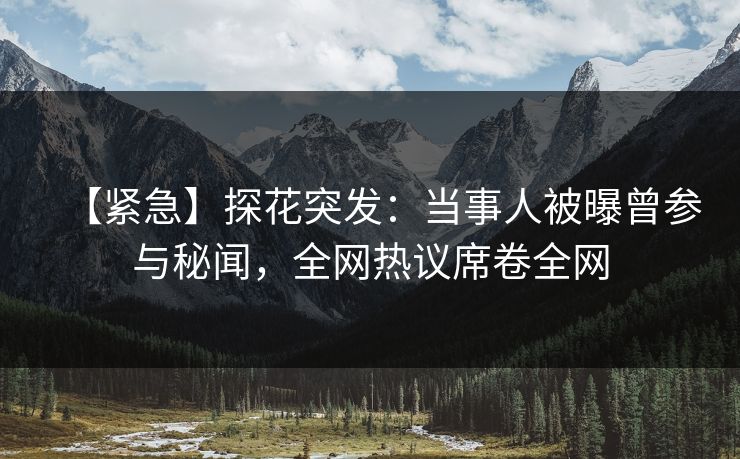 【紧急】探花突发：当事人被曝曾参与秘闻，全网热议席卷全网