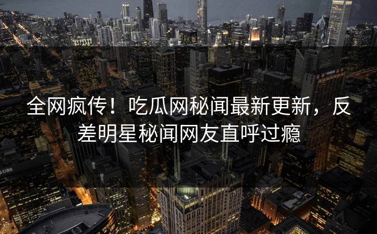 全网疯传！吃瓜网秘闻最新更新，反差明星秘闻网友直呼过瘾