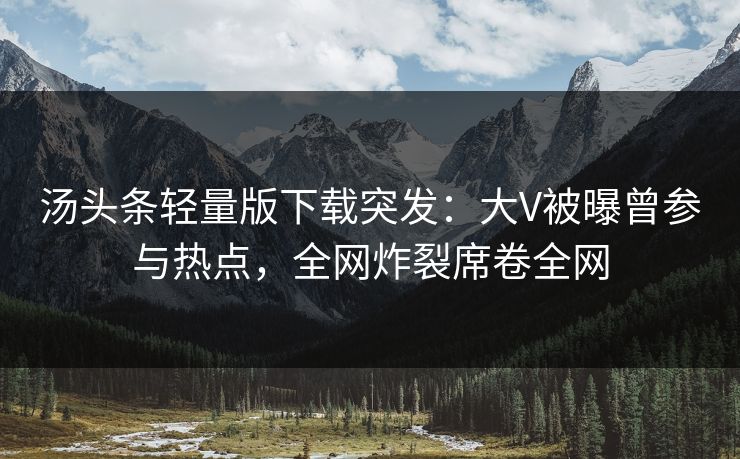 汤头条轻量版下载突发：大V被曝曾参与热点，全网炸裂席卷全网