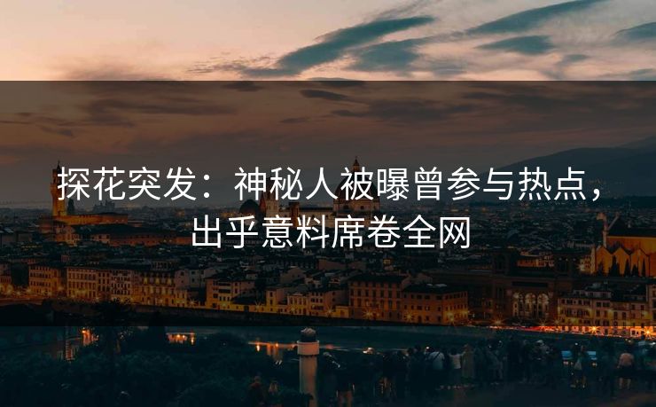 探花突发：神秘人被曝曾参与热点，出乎意料席卷全网