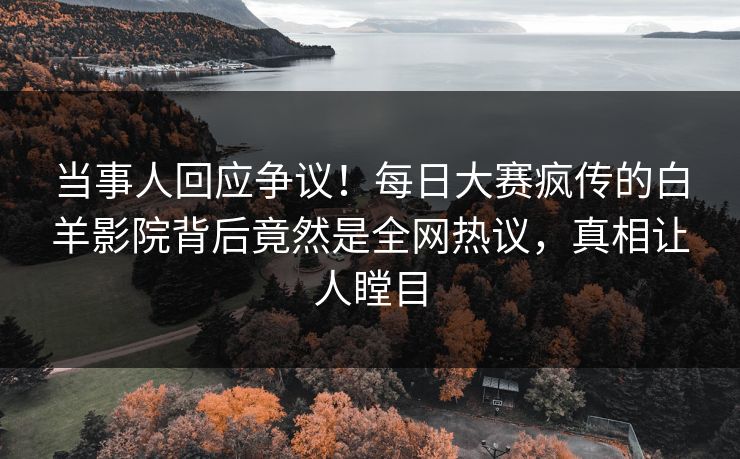 当事人回应争议！每日大赛疯传的白羊影院背后竟然是全网热议，真相让人瞠目
