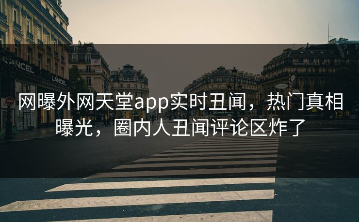 网曝外网天堂app实时丑闻，热门真相曝光，圈内人丑闻评论区炸了