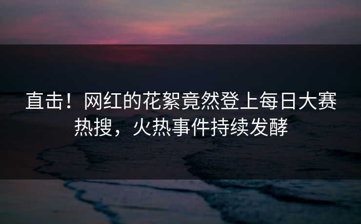 直击！网红的花絮竟然登上每日大赛热搜，火热事件持续发酵