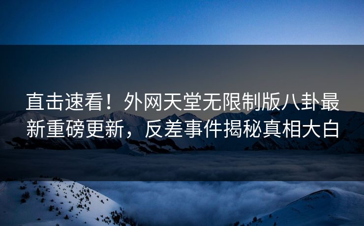 直击速看！外网天堂无限制版八卦最新重磅更新，反差事件揭秘真相大白
