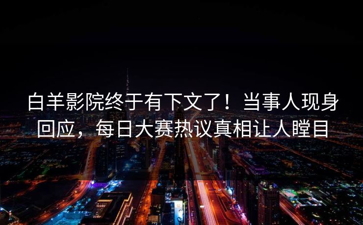 白羊影院终于有下文了！当事人现身回应，每日大赛热议真相让人瞠目