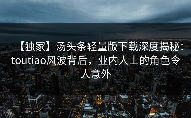 【独家】汤头条轻量版下载深度揭秘：toutiao风波背后，业内人士的角色令人意外