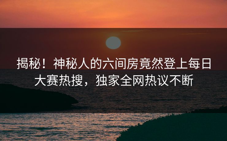 揭秘！神秘人的六间房竟然登上每日大赛热搜，独家全网热议不断