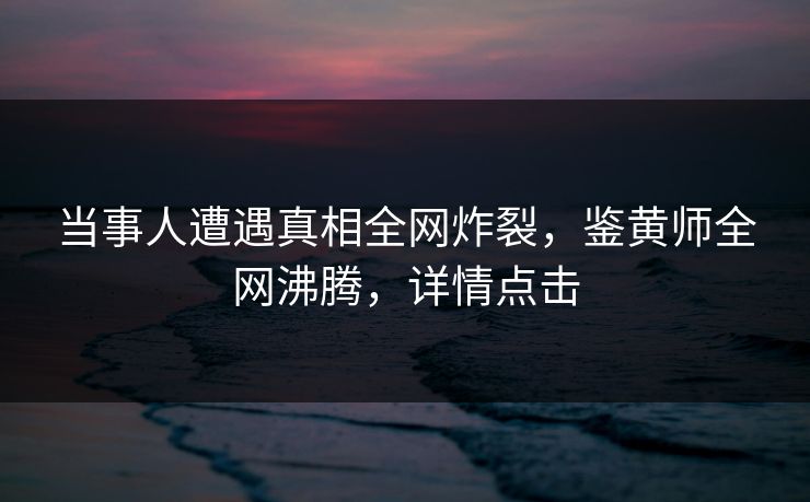 当事人遭遇真相全网炸裂，鉴黄师全网沸腾，详情点击