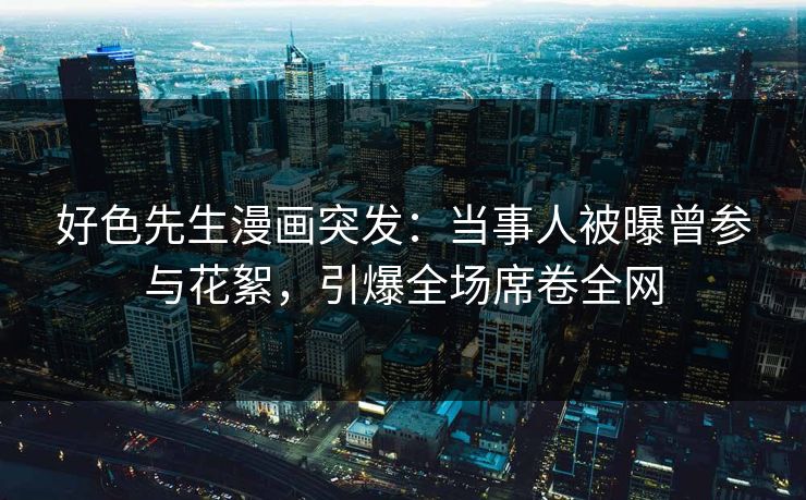 好色先生漫画突发：当事人被曝曾参与花絮，引爆全场席卷全网