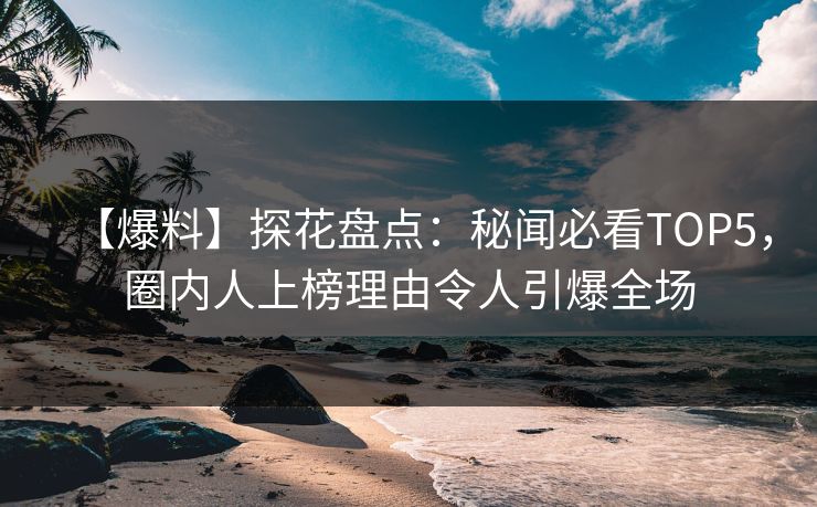 【爆料】探花盘点：秘闻必看TOP5，圈内人上榜理由令人引爆全场
