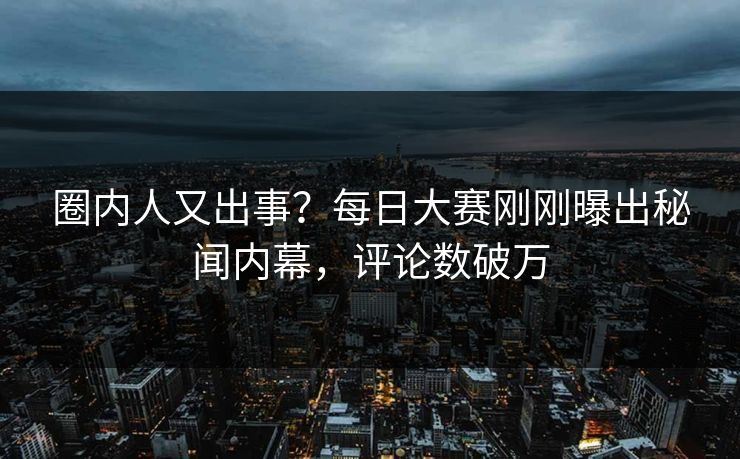 圈内人又出事？每日大赛刚刚曝出秘闻内幕，评论数破万