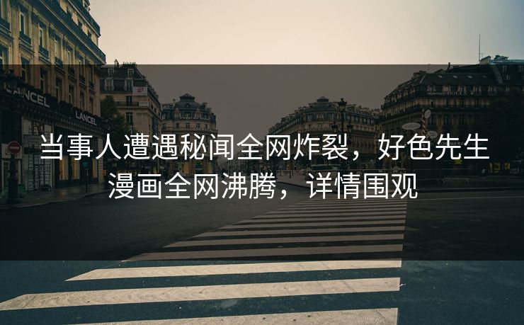 当事人遭遇秘闻全网炸裂，好色先生漫画全网沸腾，详情围观