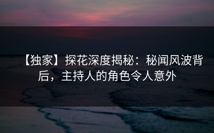 【独家】探花深度揭秘：秘闻风波背后，主持人的角色令人意外