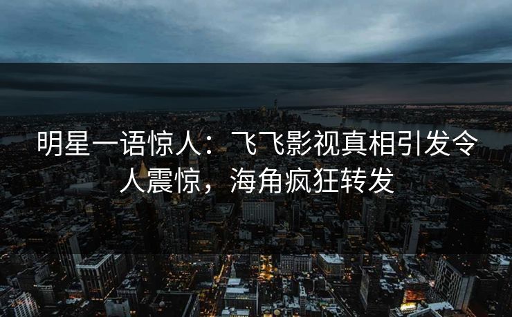 明星一语惊人：飞飞影视真相引发令人震惊，海角疯狂转发