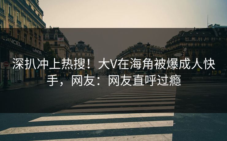 深扒冲上热搜！大V在海角被爆成人快手，网友：网友直呼过瘾