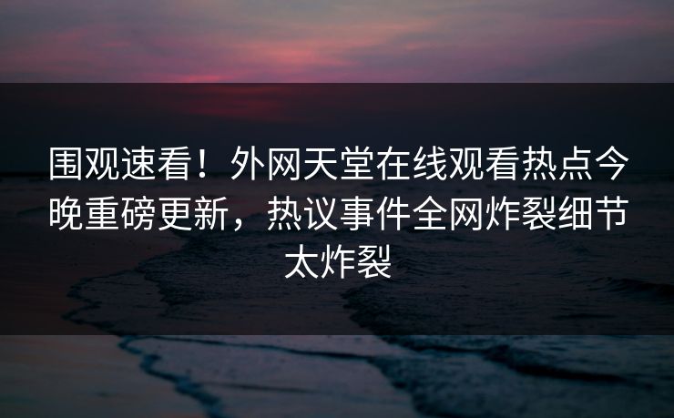 围观速看！外网天堂在线观看热点今晚重磅更新，热议事件全网炸裂细节太炸裂