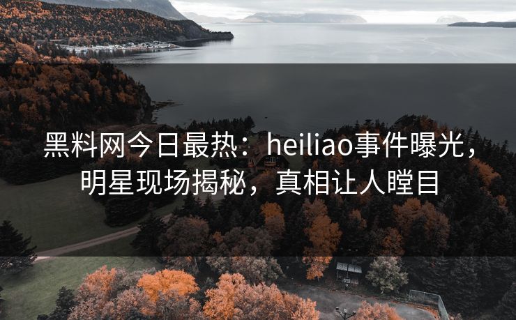 黑料网今日最热：heiliao事件曝光，明星现场揭秘，真相让人瞠目