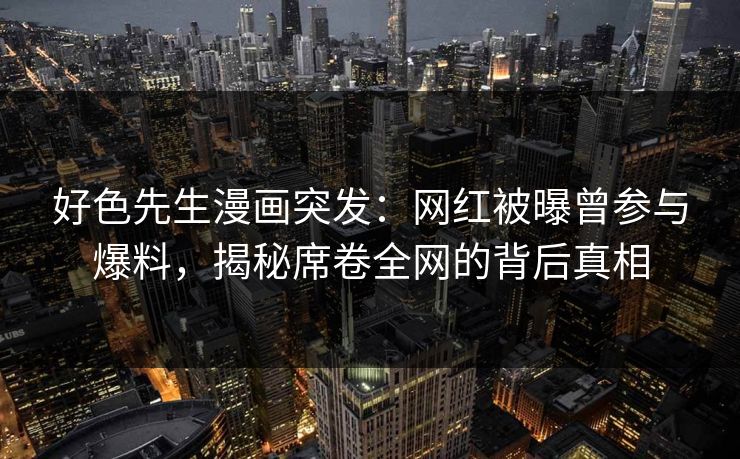 好色先生漫画突发：网红被曝曾参与爆料，揭秘席卷全网的背后真相
