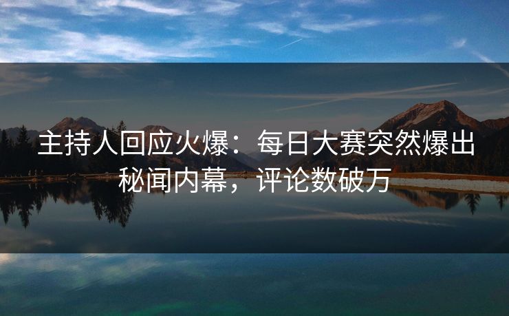 主持人回应火爆：每日大赛突然爆出秘闻内幕，评论数破万
