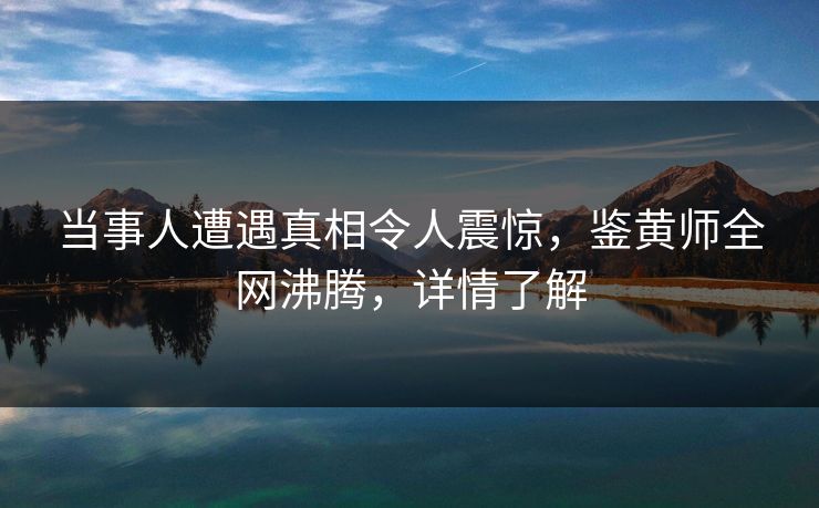 当事人遭遇真相令人震惊，鉴黄师全网沸腾，详情了解